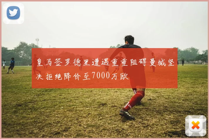 皇马签罗德里遭遇重重阻碍曼城坚决拒绝降价至7000万欧