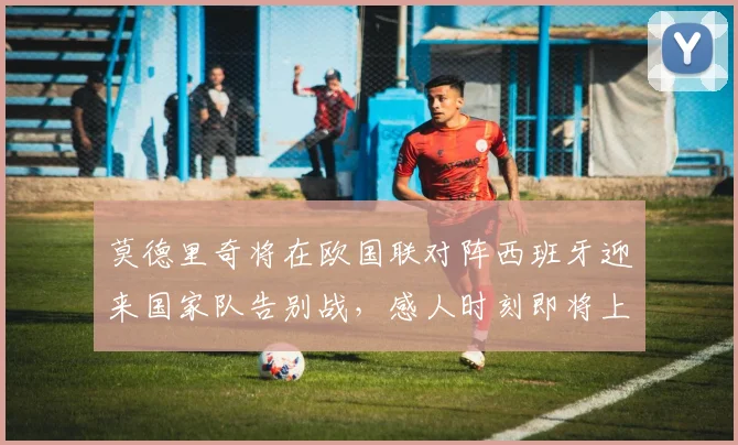 莫德里奇将在欧国联对阵西班牙迎来国家队告别战，感人时刻即将上演