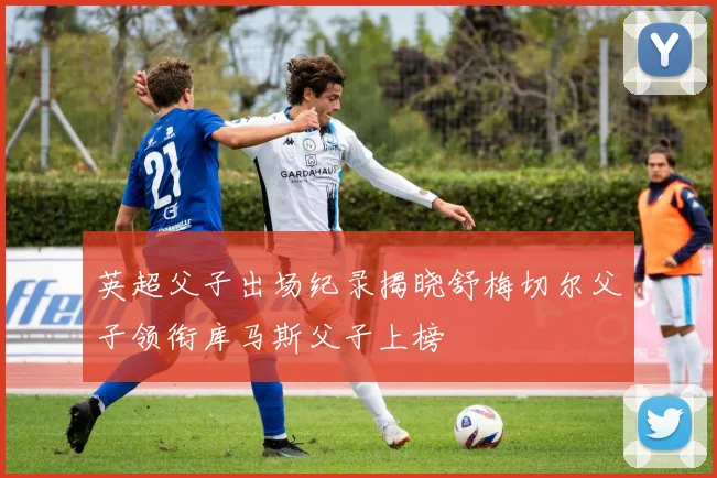 英超父子出场纪录揭晓舒梅切尔父子领衔库马斯父子上榜