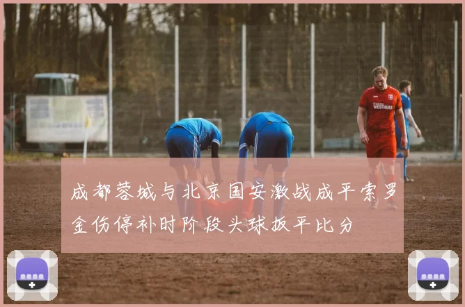 成都蓉城与北京国安激战成平索罗金伤停补时阶段头球扳平比分