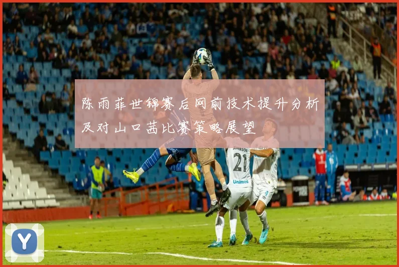 陈雨菲世锦赛后网前技术提升分析及对山口茜比赛策略展望