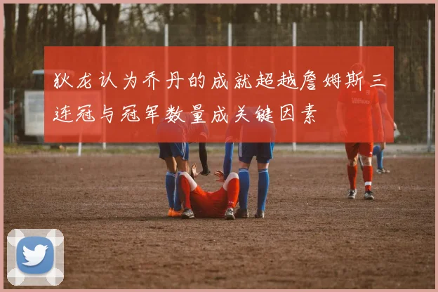 狄龙认为乔丹的成就超越詹姆斯三连冠与冠军数量成关键因素