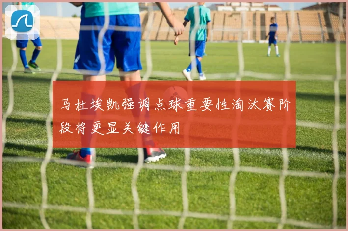 马杜埃凯强调点球重要性淘汰赛阶段将更显关键作用