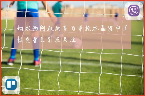 切尔西阿森纳皇马争抢水晶宫中卫拉克鲁瓦引发关注