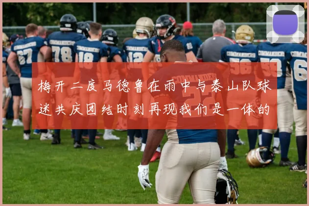梅开二度马德鲁在雨中与泰山队球迷共庆团结时刻再现我们是一体的精神