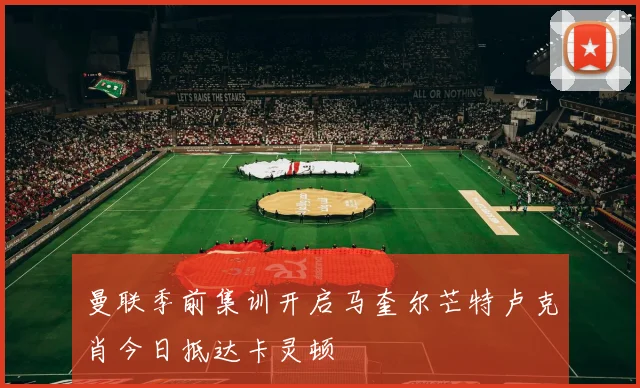 曼联季前集训开启马奎尔芒特卢克肖今日抵达卡灵顿