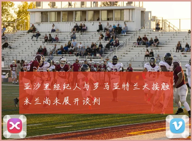 亚沙里经纪人与罗马亚特兰大接触米兰尚未展开谈判
