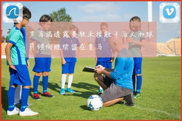 罗马诺透露曼联未接触卡马文加球员倾向继续留在皇马