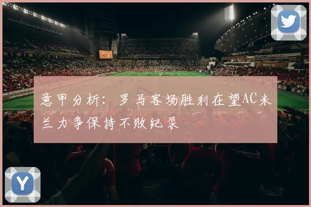 意甲分析：罗马客场胜利在望AC米兰力争保持不败纪录