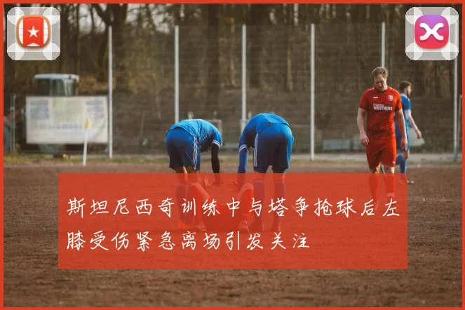 斯坦尼西奇训练中与塔争抢球后左膝受伤紧急离场引发关注