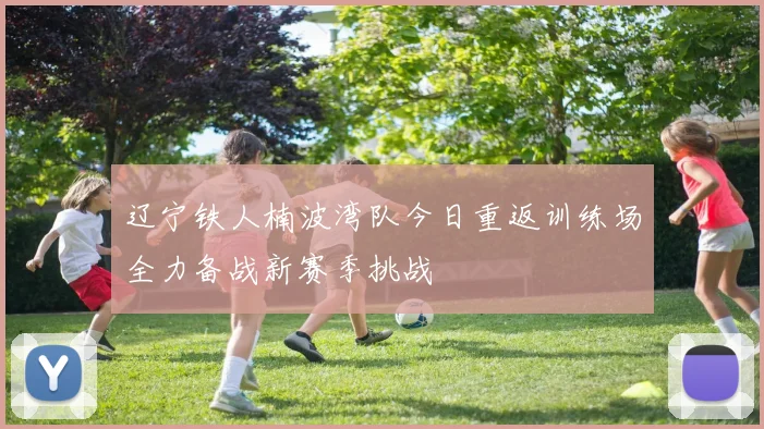 辽宁铁人楠波湾队今日重返训练场全力备战新赛季挑战