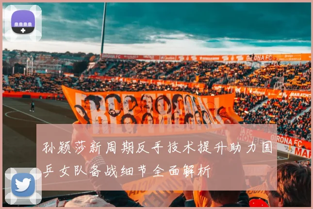 孙颖莎新周期反手技术提升助力国乒女队备战细节全面解析