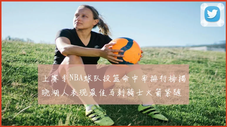 上赛季NBA球队投篮命中率排行榜揭晓湖人表现最佳马刺骑士火箭紧随其后