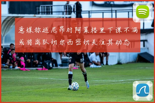 意媒称迈尼昂对阿莱格里下课不满或将离队切尔西密切关注其动态
