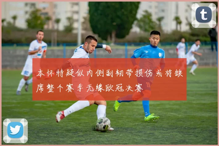 本怀特疑似内侧副韧带损伤或将缺席整个赛季无缘欧冠决赛