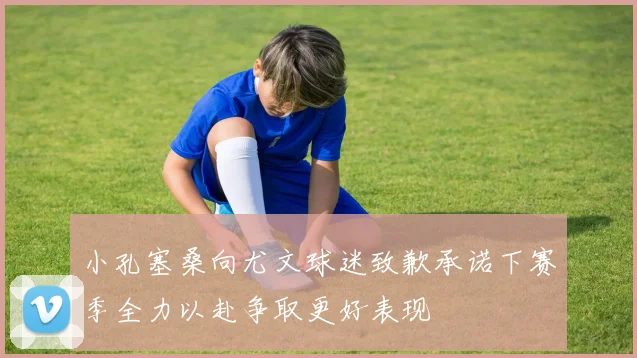 小孔塞桑向尤文球迷致歉承诺下赛季全力以赴争取更好表现