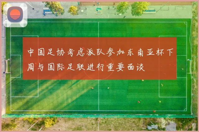 中国足协考虑派队参加东南亚杯下周与国际足联进行重要面谈