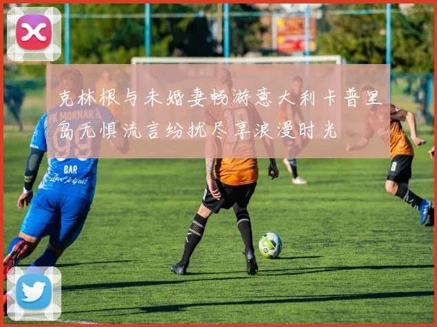 克林根与未婚妻畅游意大利卡普里岛无惧流言纷扰尽享浪漫时光
