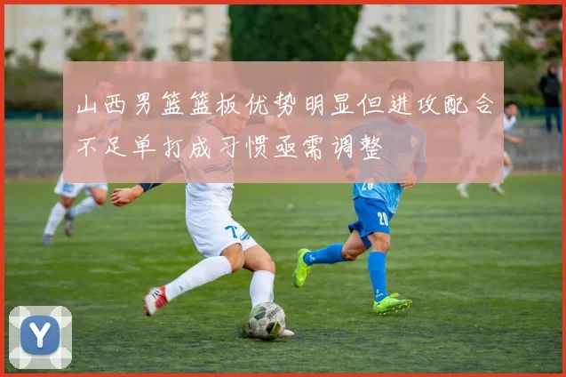 山西男篮篮板优势明显但进攻配合不足单打成习惯亟需调整