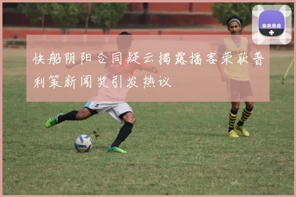 快船阴阳合同疑云揭露播客荣获普利策新闻奖引发热议