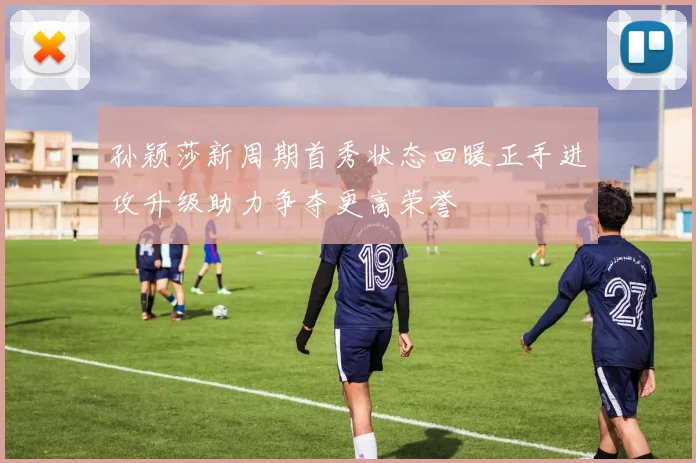 孙颖莎新周期首秀状态回暖正手进攻升级助力争夺更高荣誉