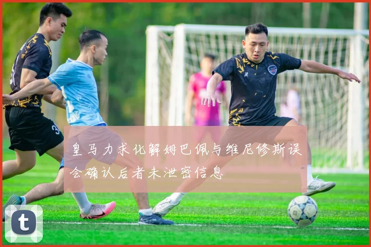 皇马力求化解姆巴佩与维尼修斯误会确认后者未泄密信息