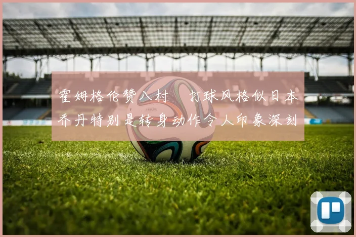 霍姆格伦赞八村塁打球风格似日本乔丹特别是转身动作令人印象深刻