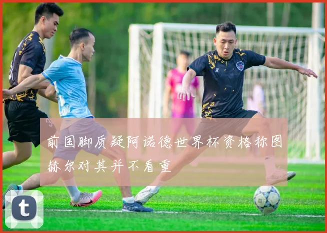 前国脚质疑阿诺德世界杯资格称图赫尔对其并不看重