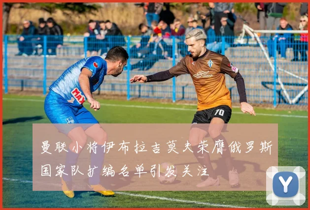 曼联小将伊布拉吉莫夫荣膺俄罗斯国家队扩编名单引发关注