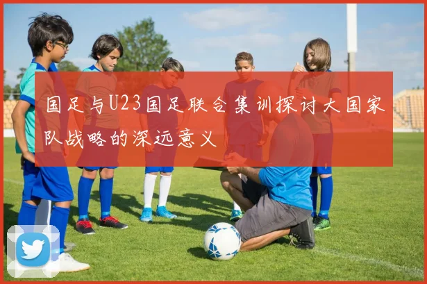 国足与U23国足联合集训探讨大国家队战略的深远意义