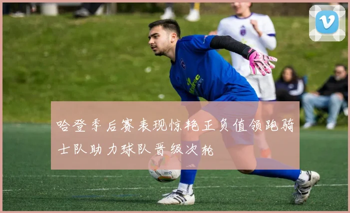 哈登季后赛表现惊艳正负值领跑骑士队助力球队晋级次轮